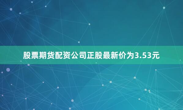 股票期货配资公司正股最新价为3.53元