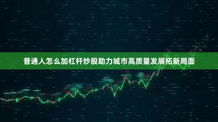 普通人怎么加杠杆炒股助力城市高质量发展拓新局面
