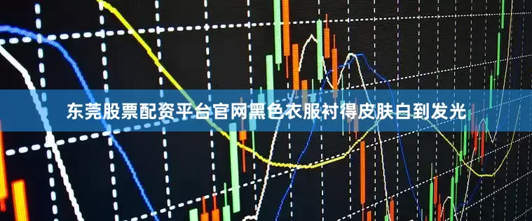 东莞股票配资平台官网黑色衣服衬得皮肤白到发光