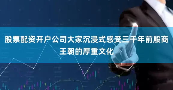 股票配资开户公司大家沉浸式感受三千年前殷商王朝的厚重文化