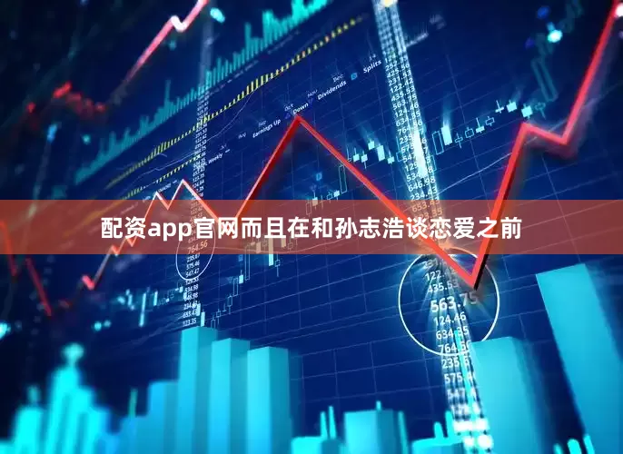 配资app官网而且在和孙志浩谈恋爱之前