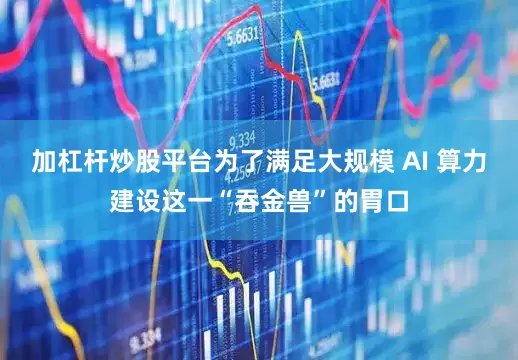 加杠杆炒股平台为了满足大规模 AI 算力建设这一“吞金兽”的胃口