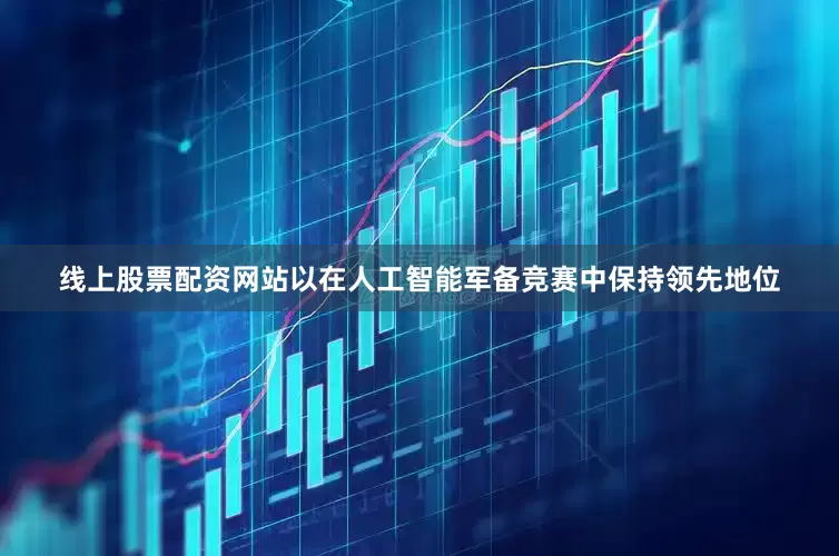 线上股票配资网站以在人工智能军备竞赛中保持领先地位