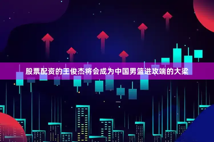 股票配资的王俊杰将会成为中国男篮进攻端的大梁