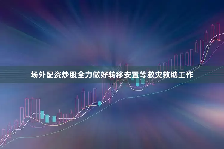 场外配资炒股全力做好转移安置等救灾救助工作