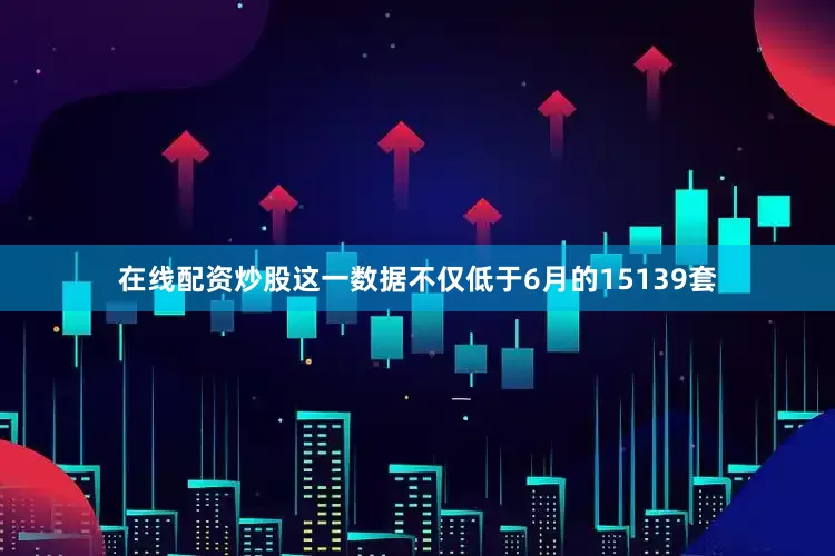 在线配资炒股这一数据不仅低于6月的15139套