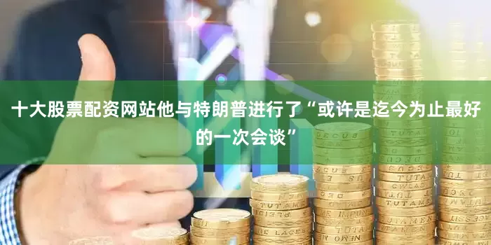 十大股票配资网站他与特朗普进行了“或许是迄今为止最好的一次会谈”